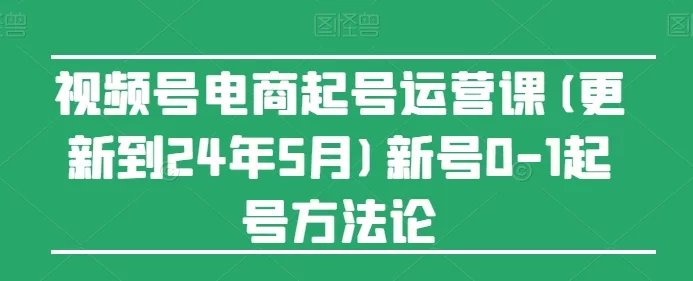 视频号电商起号运营课(更新24年7月)新号0-1起号方法论 -1 视频号电商起号运营课(更新24年7月)新号0-1起号方法论 -1
