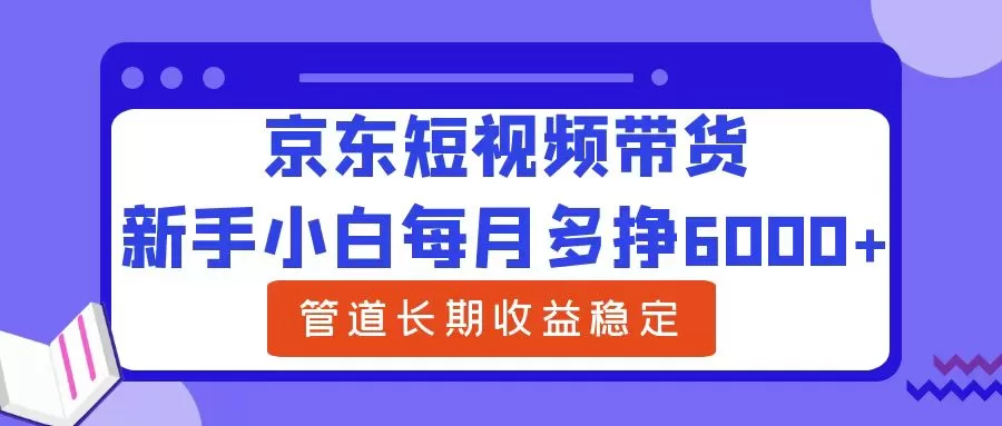 京东短视频带货新手教程：月入6000+的长期稳定收益管道