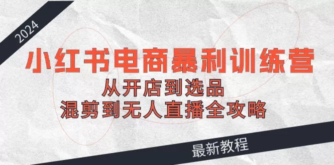 2024小红书电商暴利训练营：开店选品混剪无人直播全攻略