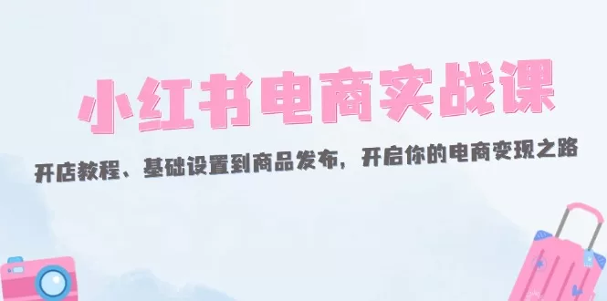 小红书电商实战课:开店教程、基础设置到商品发布,开启你的电商变现之路