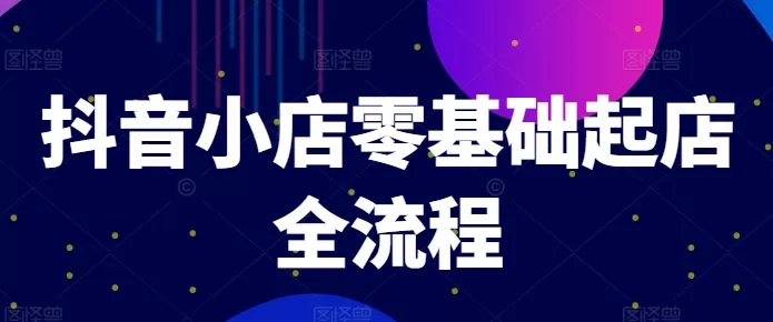 零基础抖音小店起店全流程：爆款打造、商品卡引流与推流算法详解