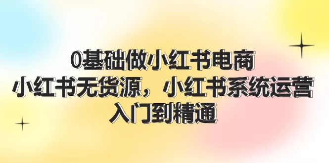 0基础小红书电商无货源运营教程：入门到精通70节系统课