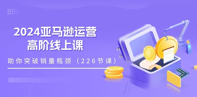 2024亚马逊运营高阶线上课:228节实战课程突破销量瓶颈