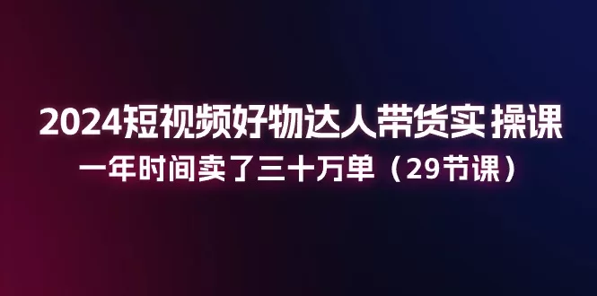 2024短视频带货实操课:29节课程助你一年卖出30万单