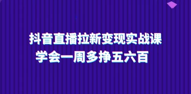抖音直播拉新变现实操课:15节课教你一周多赚500元