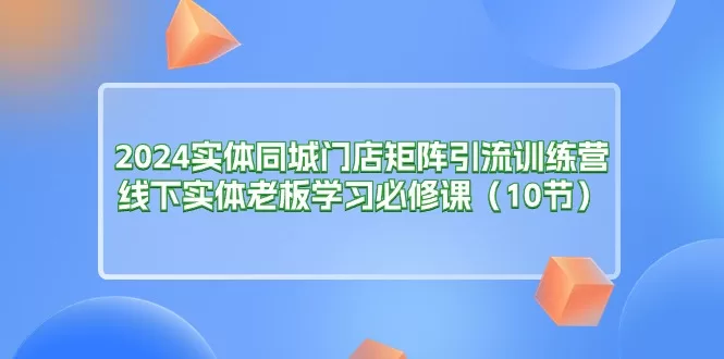 2024实体同城门店矩阵引流训练营：线下老板必修的10节云连锁课