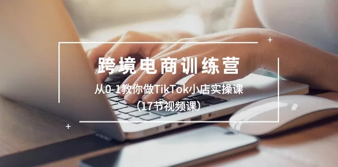 TikTok小店实操课：17节视频带你从0-1玩转跨境电商训练营