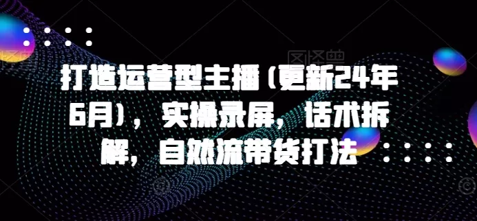 运营型主播实战课2024年6月更新：话术拆解+自然流带货打法