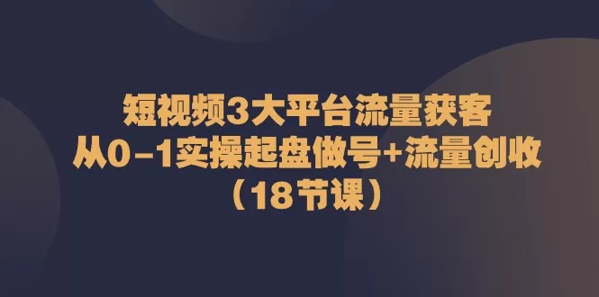 短视频3大平台流量获客：从0到1起盘做号与创收18节课