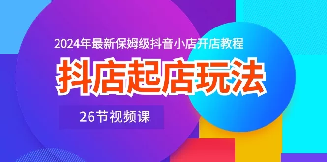 抖店起店玩法：2024年保姆级抖音小店开店教程（26节视频课）