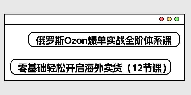 Ozon爆单实战全阶体系课：零基础轻松开启俄罗斯海外卖货