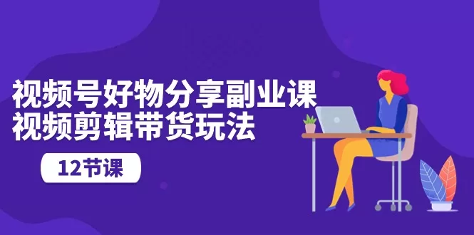 视频号好物分享副业：12节剪辑技巧与营销玩法课程指南