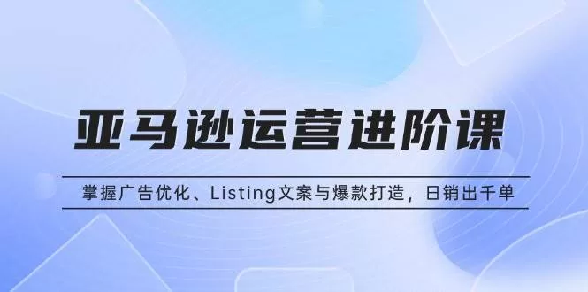 亚马逊运营进阶课:广告优化、Listing文案与爆款打造,日销千单