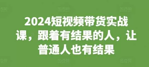 2024短视频带货实战课：跟着有结果的人，普通人也能做短视频带货