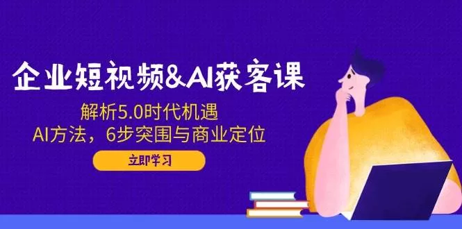 企业短视频AI获客课：5.0时代机遇与6步突围实战方法