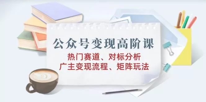 公众号变现高阶课:热门赛道、对标分析、广告主变现流程、矩阵玩法