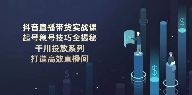 抖音直播带货实战课：起号稳号与千川投放技巧，打造高效直播间