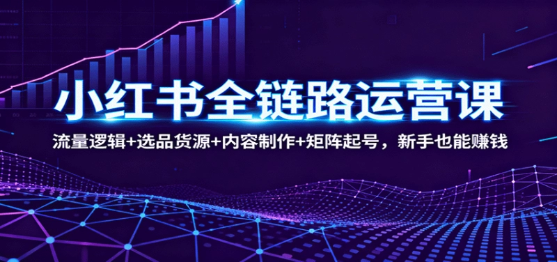 小红书全链路运营课:流量获取+选品货源+内容制作+矩阵起号,新手赚钱指南
